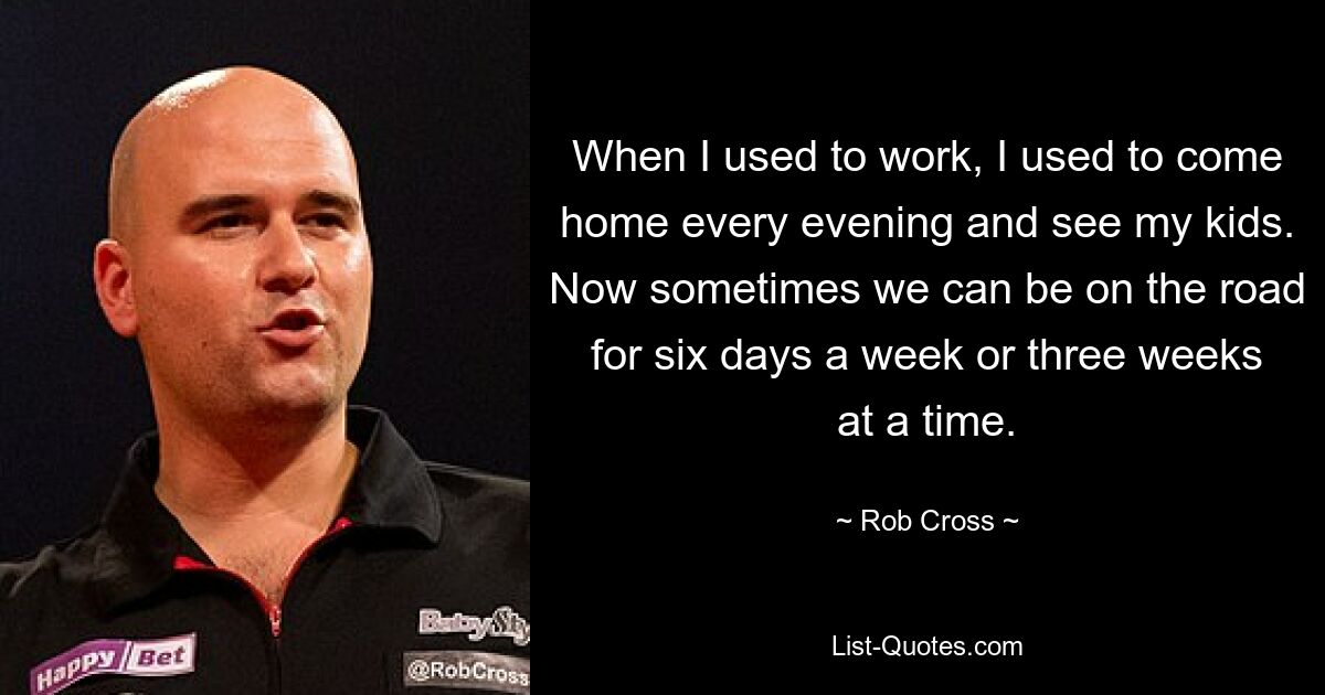 When I used to work, I used to come home every evening and see my kids. Now sometimes we can be on the road for six days a week or three weeks at a time. — © Rob Cross