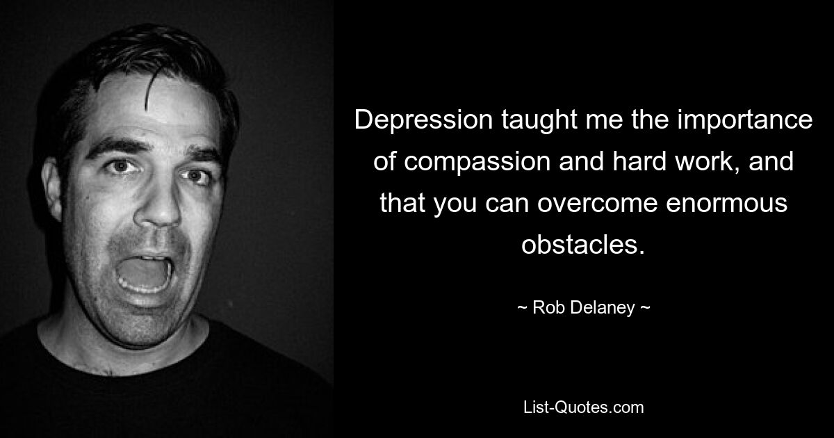 Depression taught me the importance of compassion and hard work, and that you can overcome enormous obstacles. — © Rob Delaney