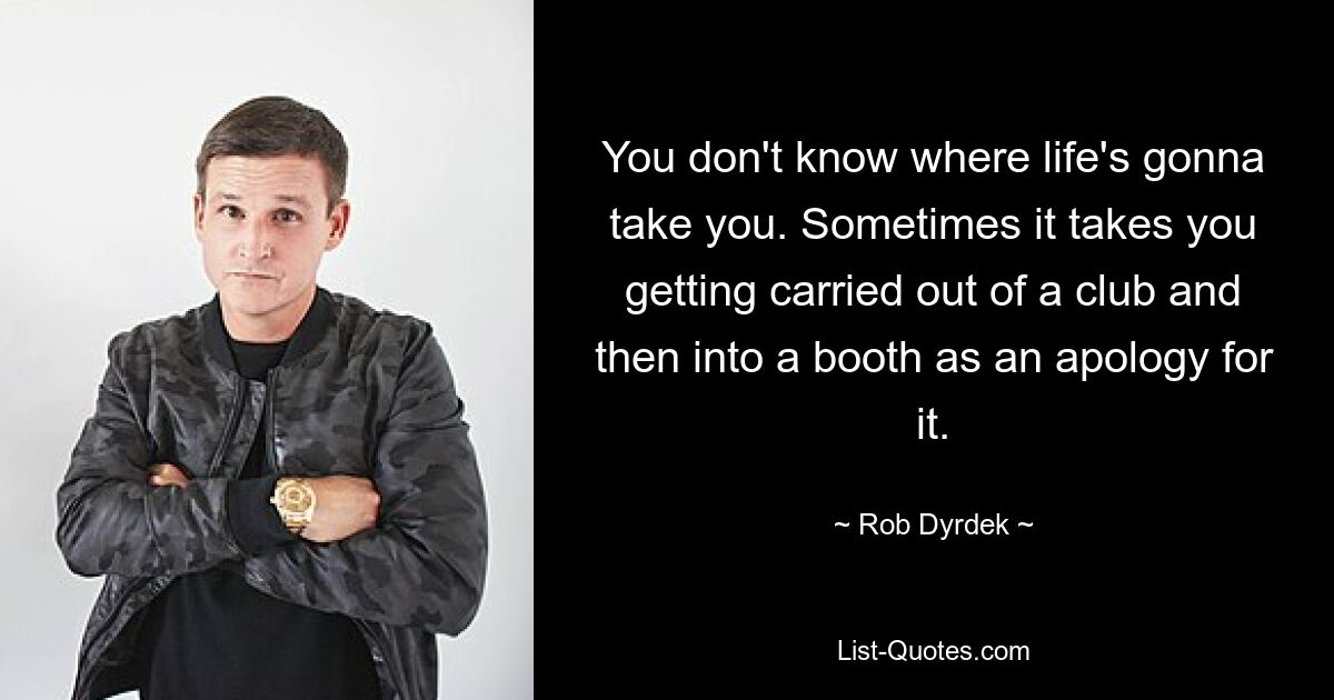 You don't know where life's gonna take you. Sometimes it takes you getting carried out of a club and then into a booth as an apology for it. — © Rob Dyrdek