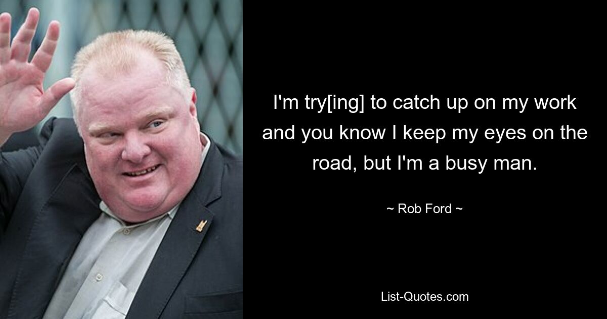 I'm try[ing] to catch up on my work and you know I keep my eyes on the road, but I'm a busy man. — © Rob Ford