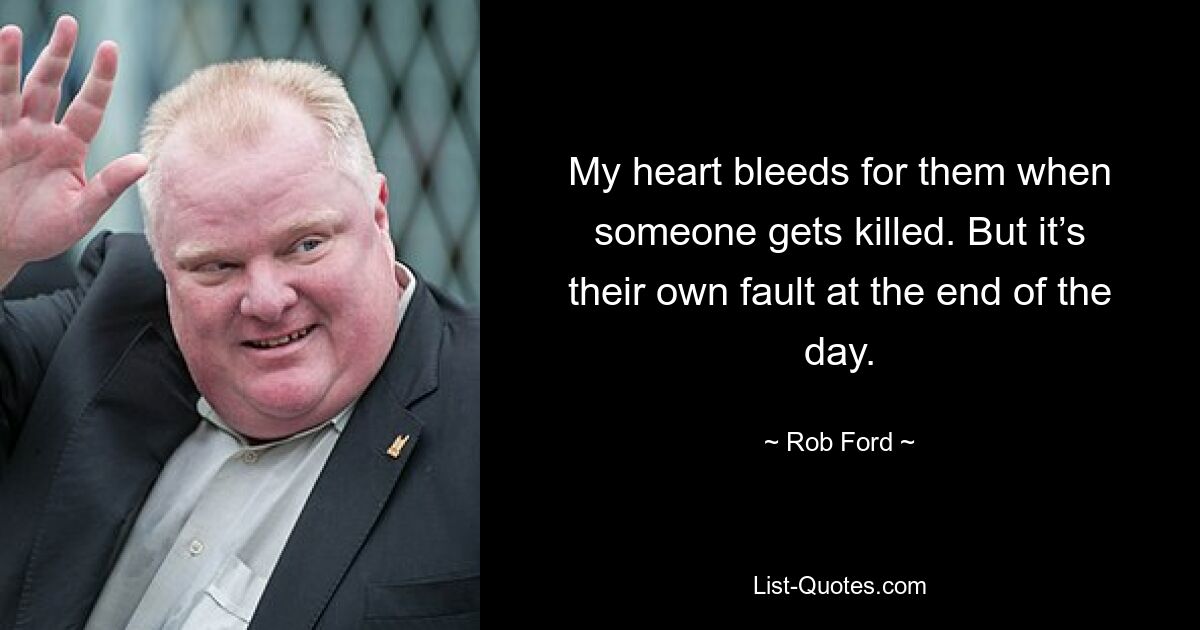 My heart bleeds for them when someone gets killed. But it’s their own fault at the end of the day. — © Rob Ford