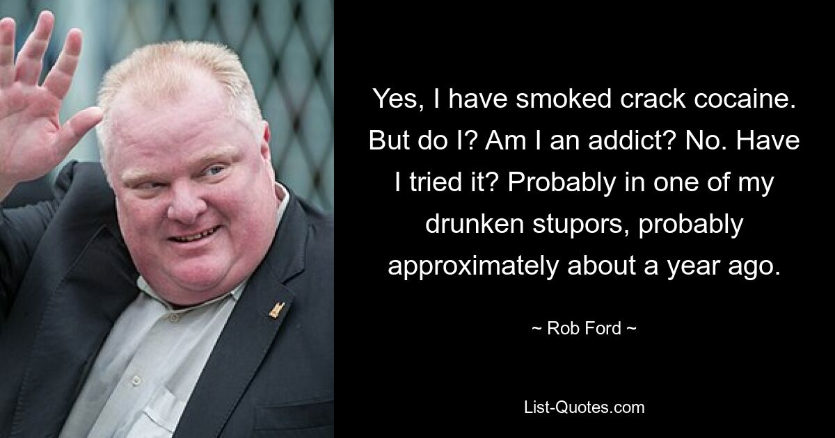 Yes, I have smoked crack cocaine. But do I? Am I an addict? No. Have I tried it? Probably in one of my drunken stupors, probably approximately about a year ago. — © Rob Ford