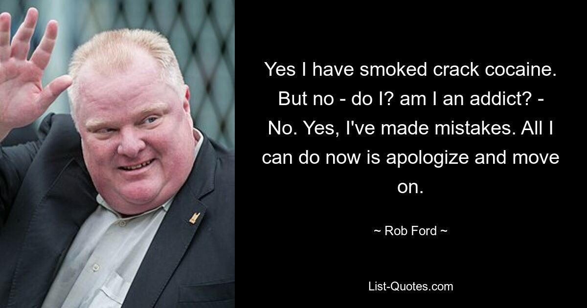 Yes I have smoked crack cocaine. But no - do I? am I an addict? - No. Yes, I've made mistakes. All I can do now is apologize and move on. — © Rob Ford