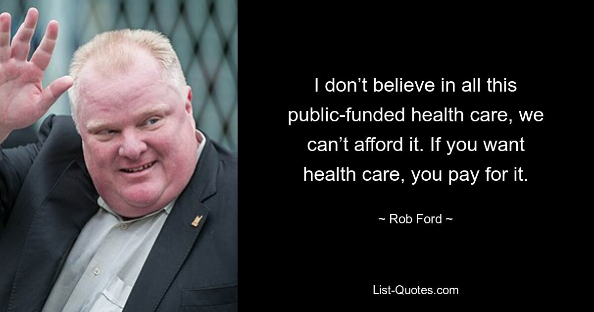 I don’t believe in all this public-funded health care, we can’t afford it. If you want health care, you pay for it. — © Rob Ford