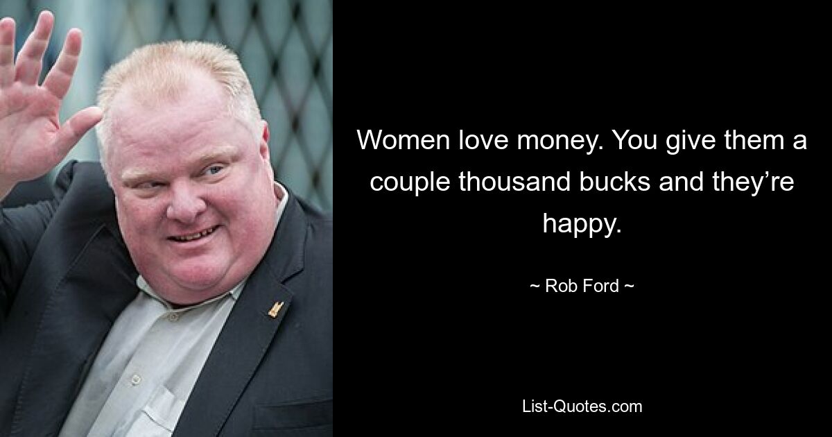 Women love money. You give them a couple thousand bucks and they’re happy. — © Rob Ford