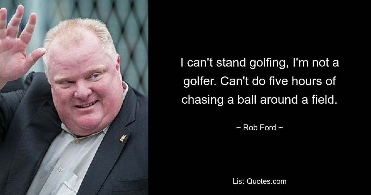 I can't stand golfing, I'm not a golfer. Can't do five hours of chasing a ball around a field. — © Rob Ford