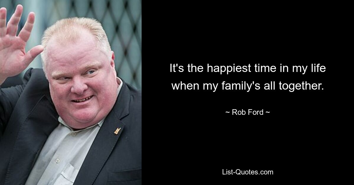 It's the happiest time in my life when my family's all together. — © Rob Ford