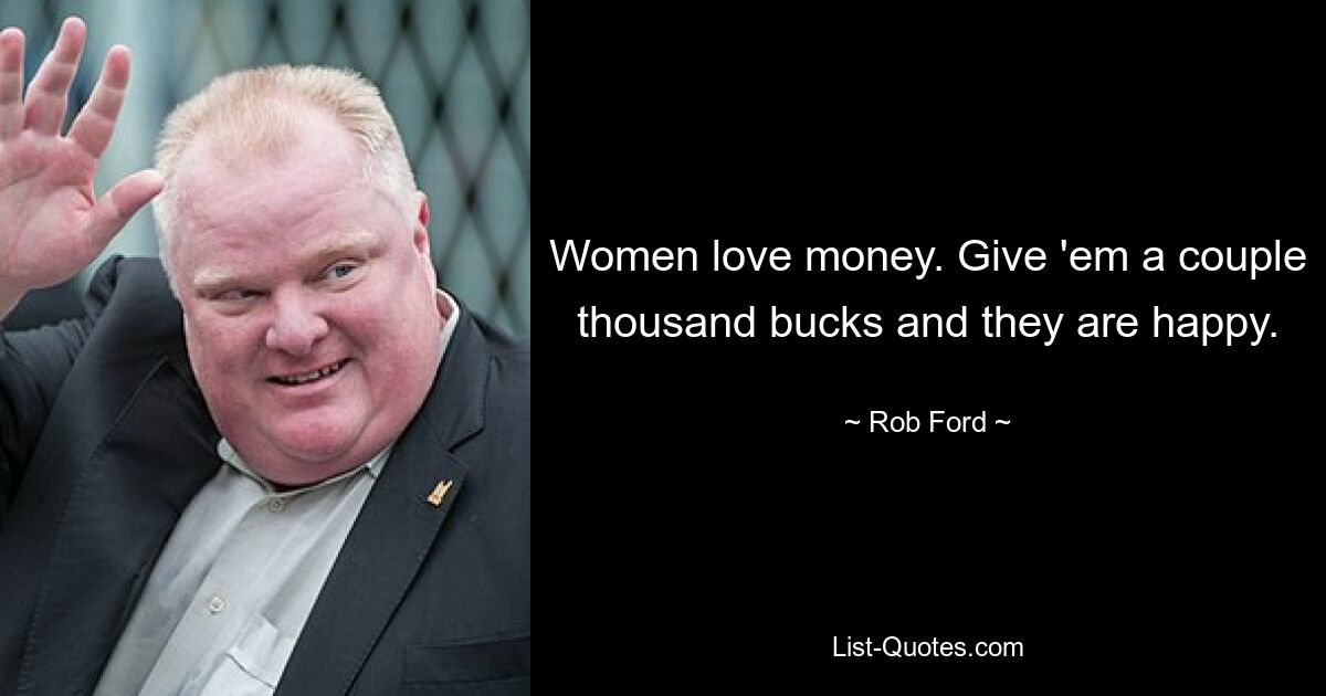 Women love money. Give 'em a couple thousand bucks and they are happy. — © Rob Ford