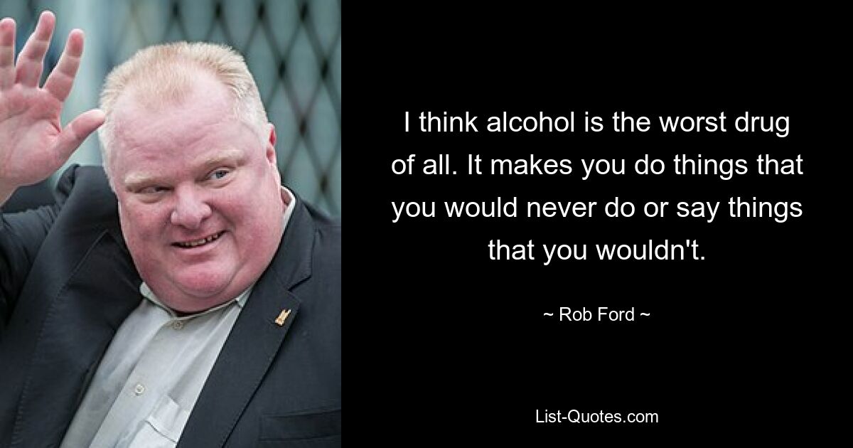 I think alcohol is the worst drug of all. It makes you do things that you would never do or say things that you wouldn't. — © Rob Ford