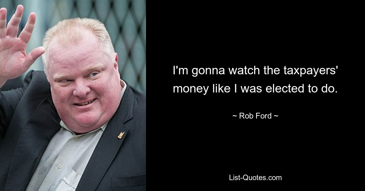 I'm gonna watch the taxpayers' money like I was elected to do. — © Rob Ford