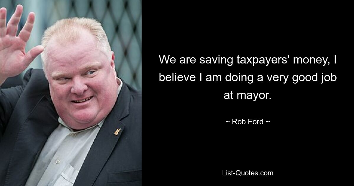 We are saving taxpayers' money, I believe I am doing a very good job at mayor. — © Rob Ford