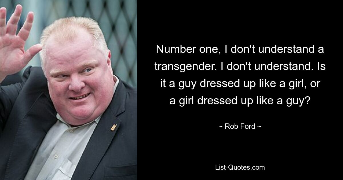 Number one, I don't understand a transgender. I don't understand. Is it a guy dressed up like a girl, or a girl dressed up like a guy? — © Rob Ford