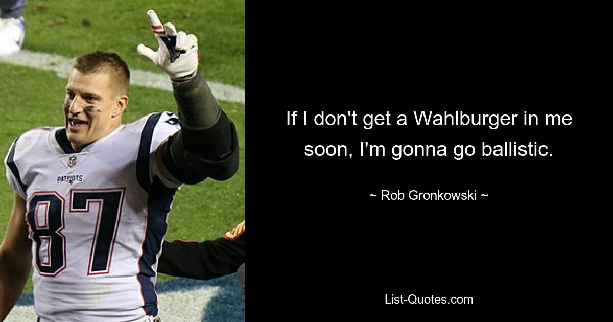 If I don't get a Wahlburger in me soon, I'm gonna go ballistic. — © Rob Gronkowski