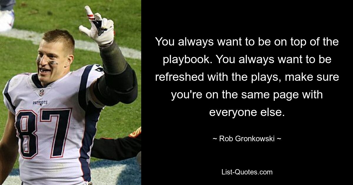 You always want to be on top of the playbook. You always want to be refreshed with the plays, make sure you're on the same page with everyone else. — © Rob Gronkowski