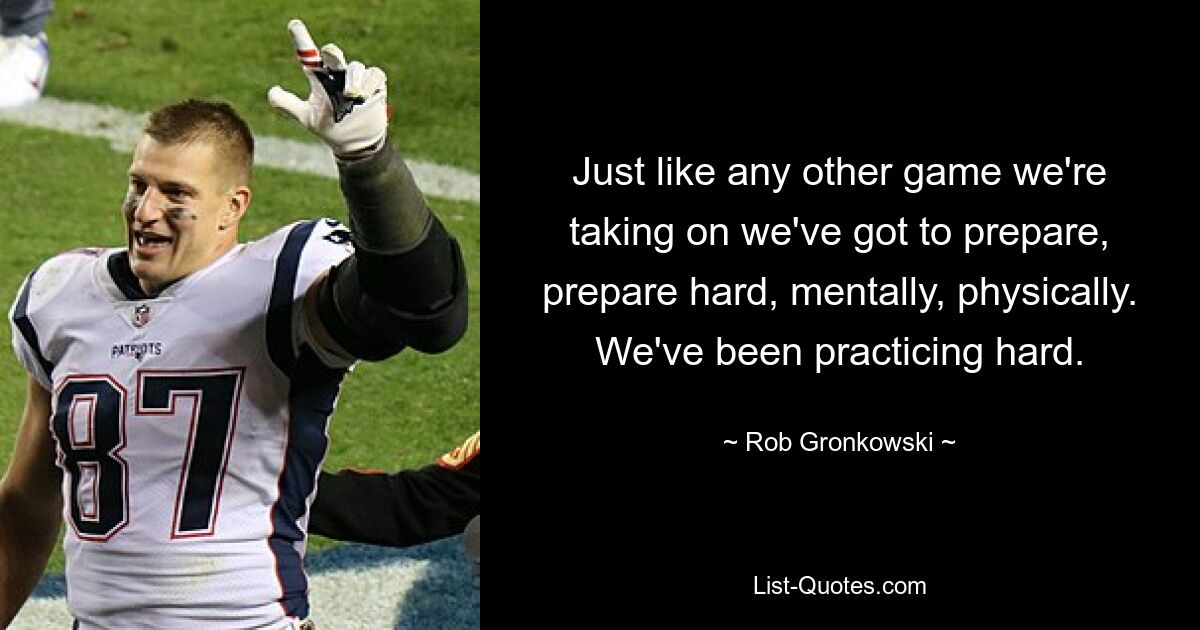 Just like any other game we're taking on we've got to prepare, prepare hard, mentally, physically. We've been practicing hard. — © Rob Gronkowski