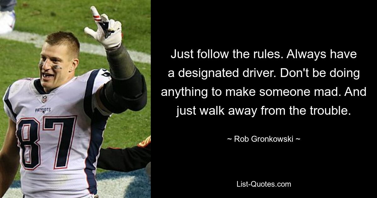 Just follow the rules. Always have a designated driver. Don't be doing anything to make someone mad. And just walk away from the trouble. — © Rob Gronkowski