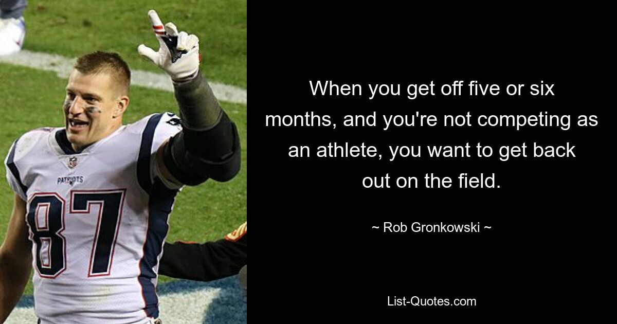 When you get off five or six months, and you're not competing as an athlete, you want to get back out on the field. — © Rob Gronkowski