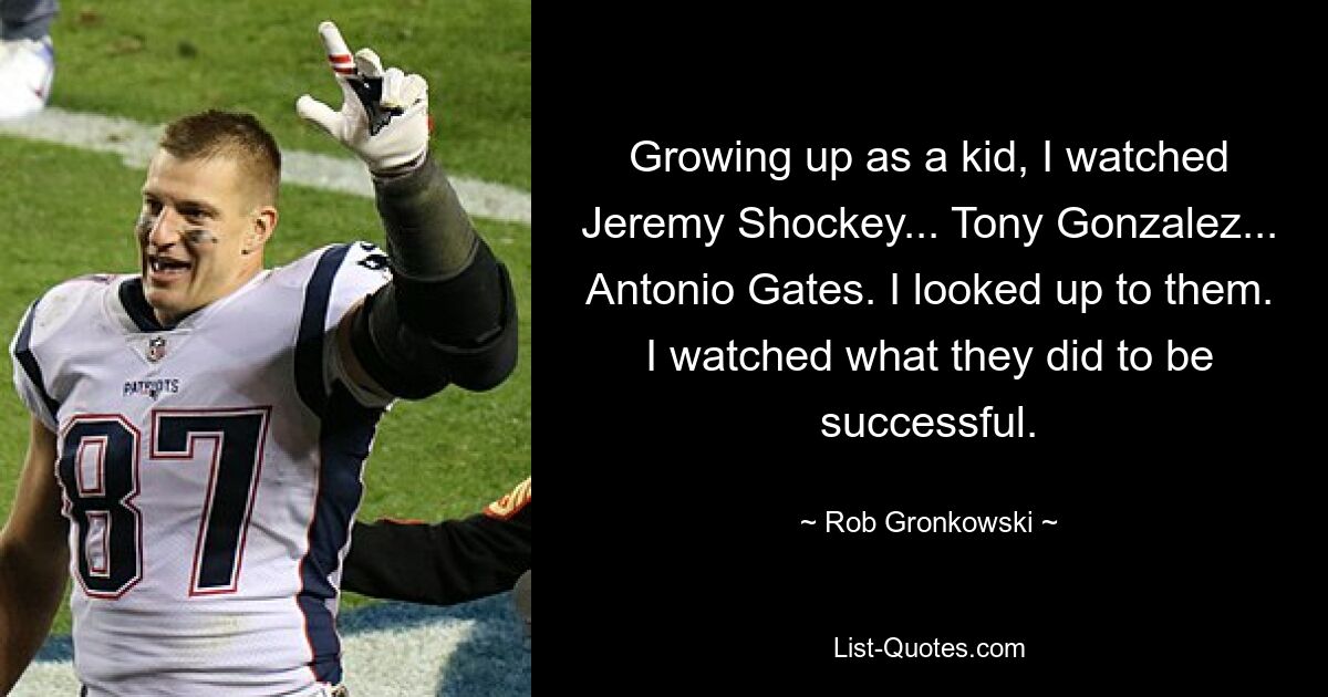 Growing up as a kid, I watched Jeremy Shockey... Tony Gonzalez... Antonio Gates. I looked up to them. I watched what they did to be successful. — © Rob Gronkowski