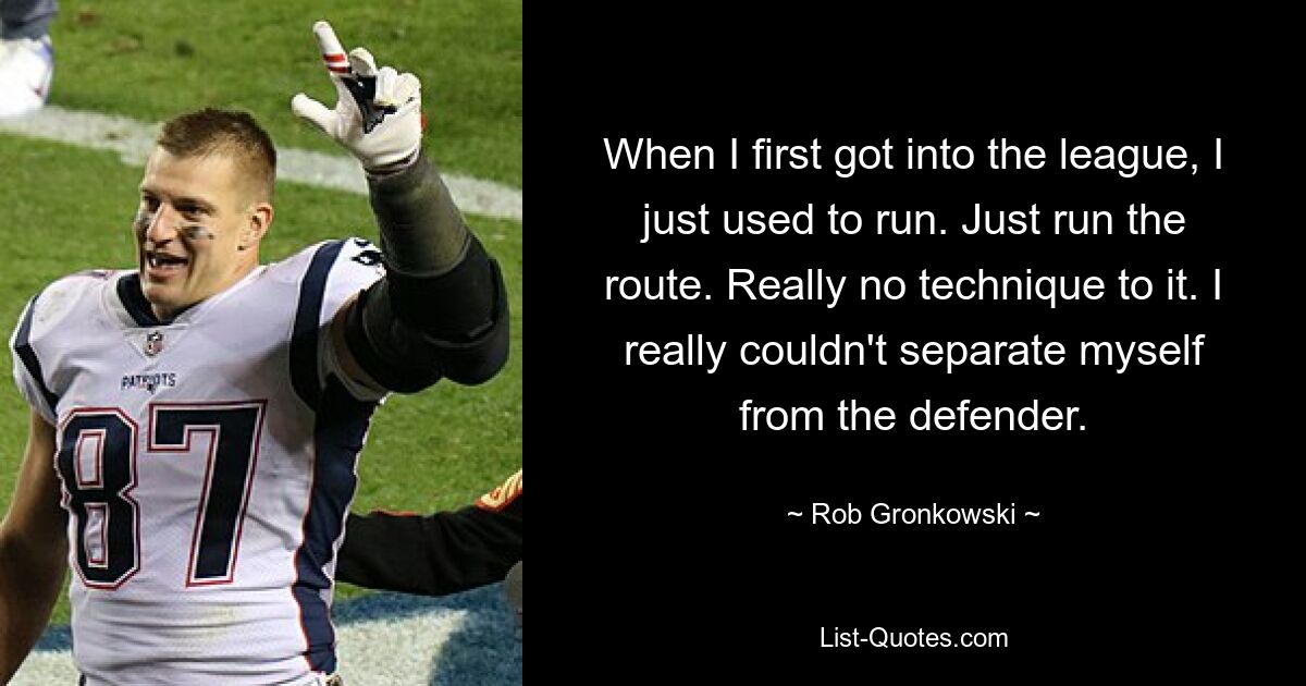 When I first got into the league, I just used to run. Just run the route. Really no technique to it. I really couldn't separate myself from the defender. — © Rob Gronkowski