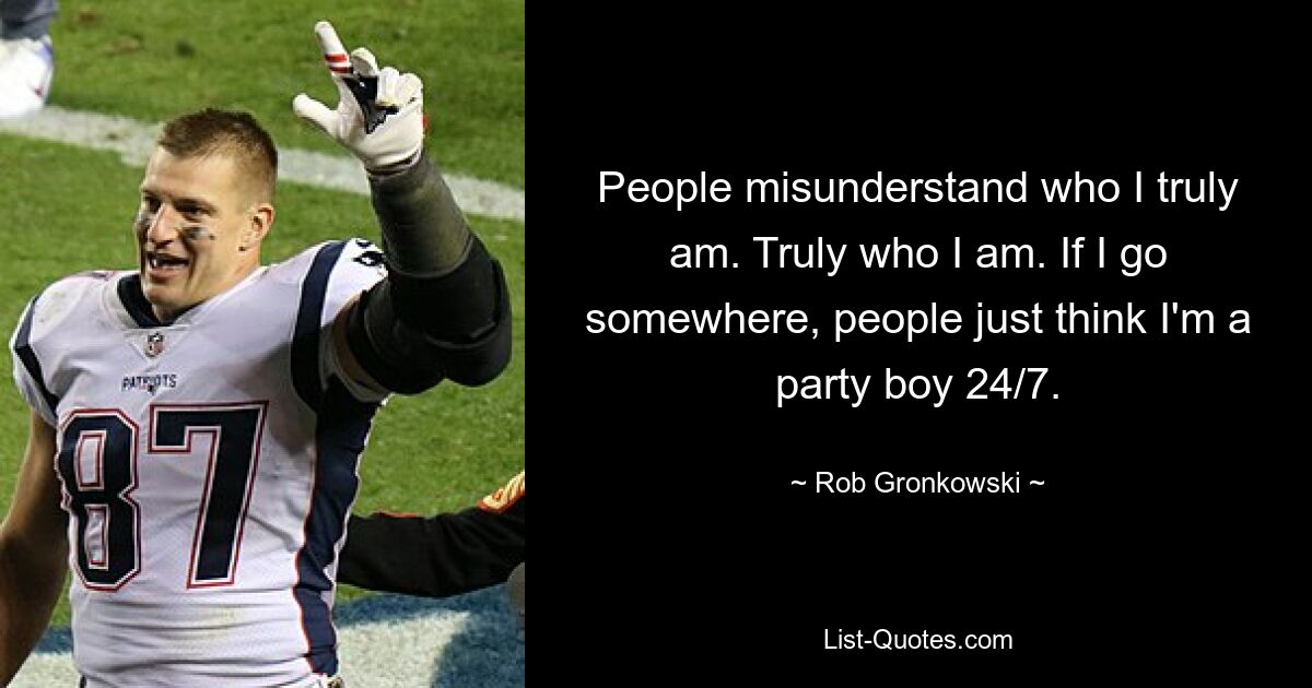 People misunderstand who I truly am. Truly who I am. If I go somewhere, people just think I'm a party boy 24/7. — © Rob Gronkowski