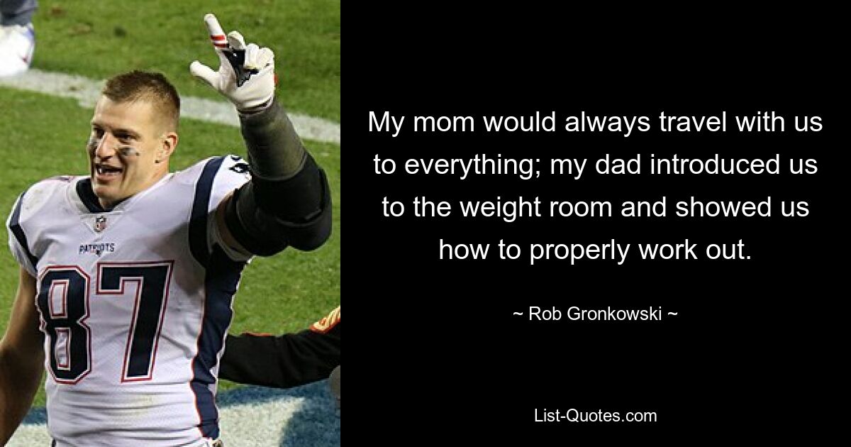 My mom would always travel with us to everything; my dad introduced us to the weight room and showed us how to properly work out. — © Rob Gronkowski