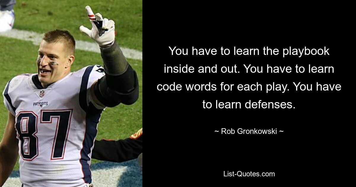 You have to learn the playbook inside and out. You have to learn code words for each play. You have to learn defenses. — © Rob Gronkowski