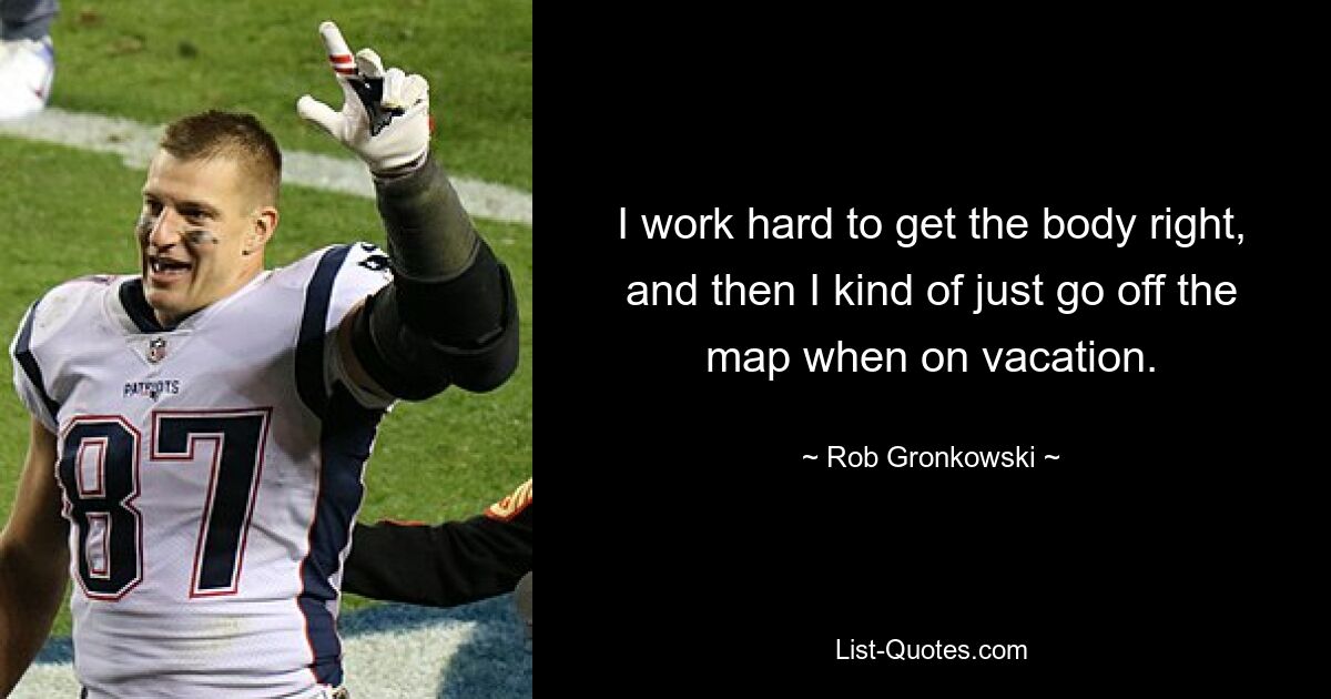 I work hard to get the body right, and then I kind of just go off the map when on vacation. — © Rob Gronkowski