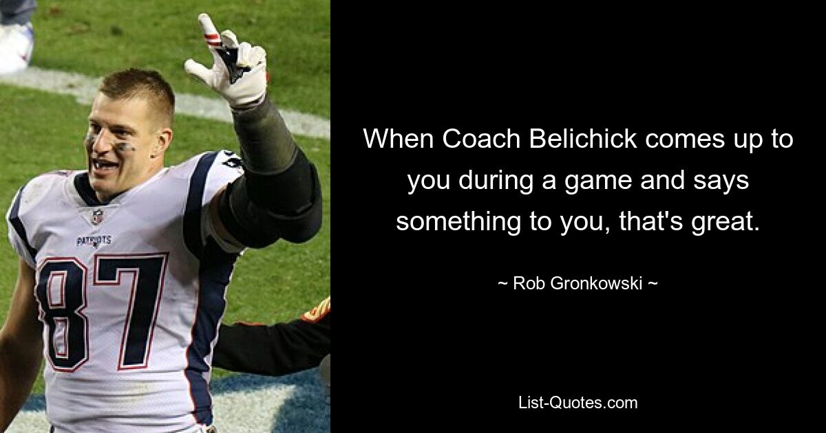 When Coach Belichick comes up to you during a game and says something to you, that's great. — © Rob Gronkowski