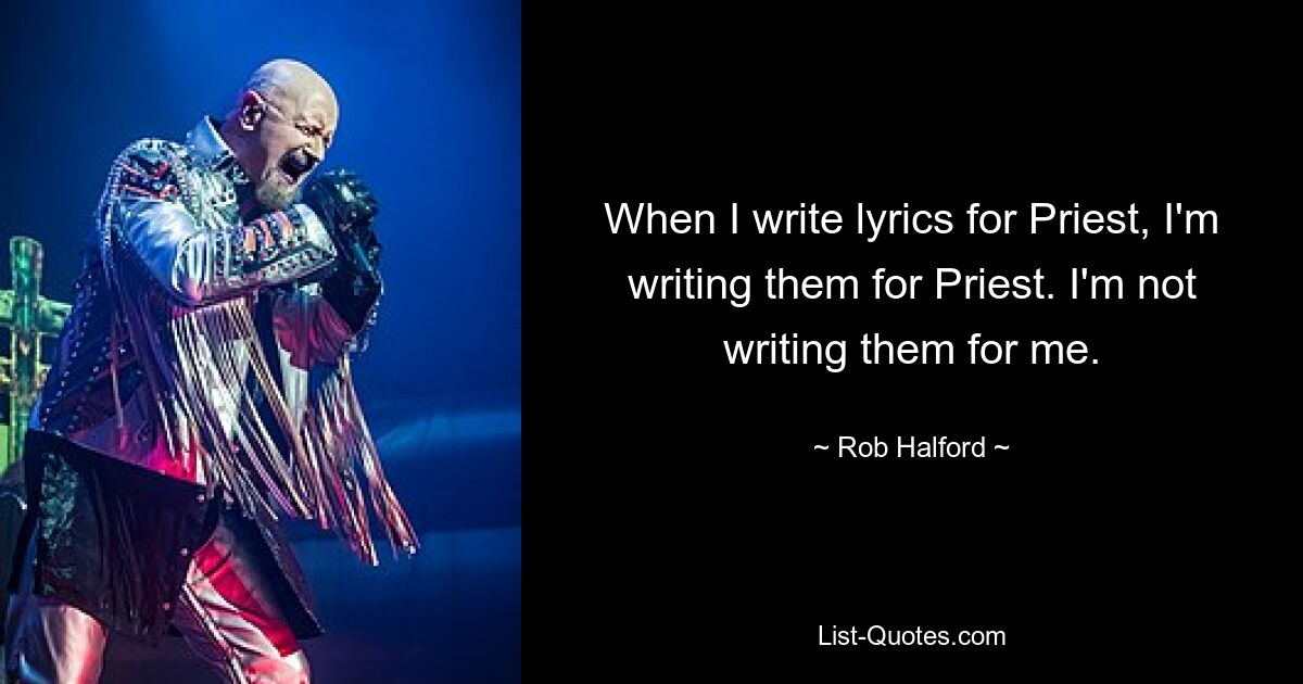 When I write lyrics for Priest, I'm writing them for Priest. I'm not writing them for me. — © Rob Halford