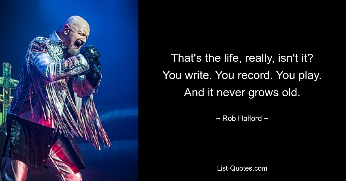 That's the life, really, isn't it? You write. You record. You play. And it never grows old. — © Rob Halford