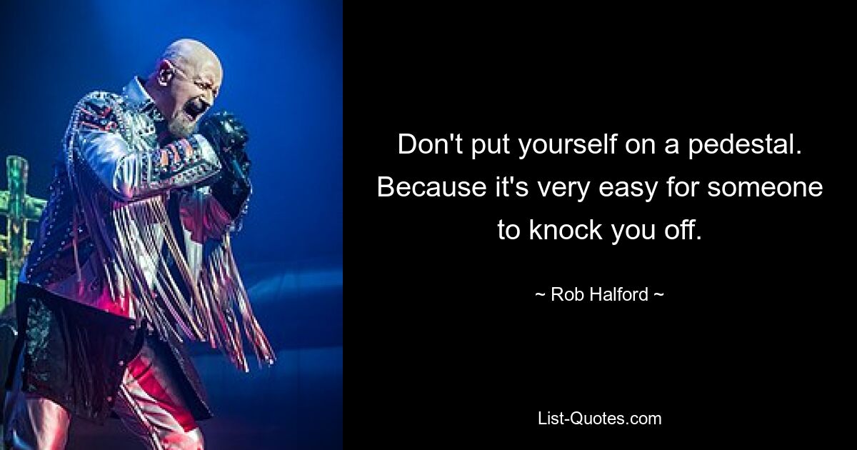 Don't put yourself on a pedestal. Because it's very easy for someone to knock you off. — © Rob Halford