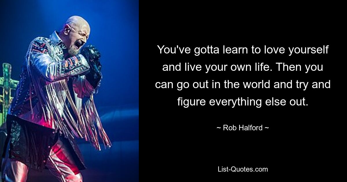 You've gotta learn to love yourself and live your own life. Then you can go out in the world and try and figure everything else out. — © Rob Halford