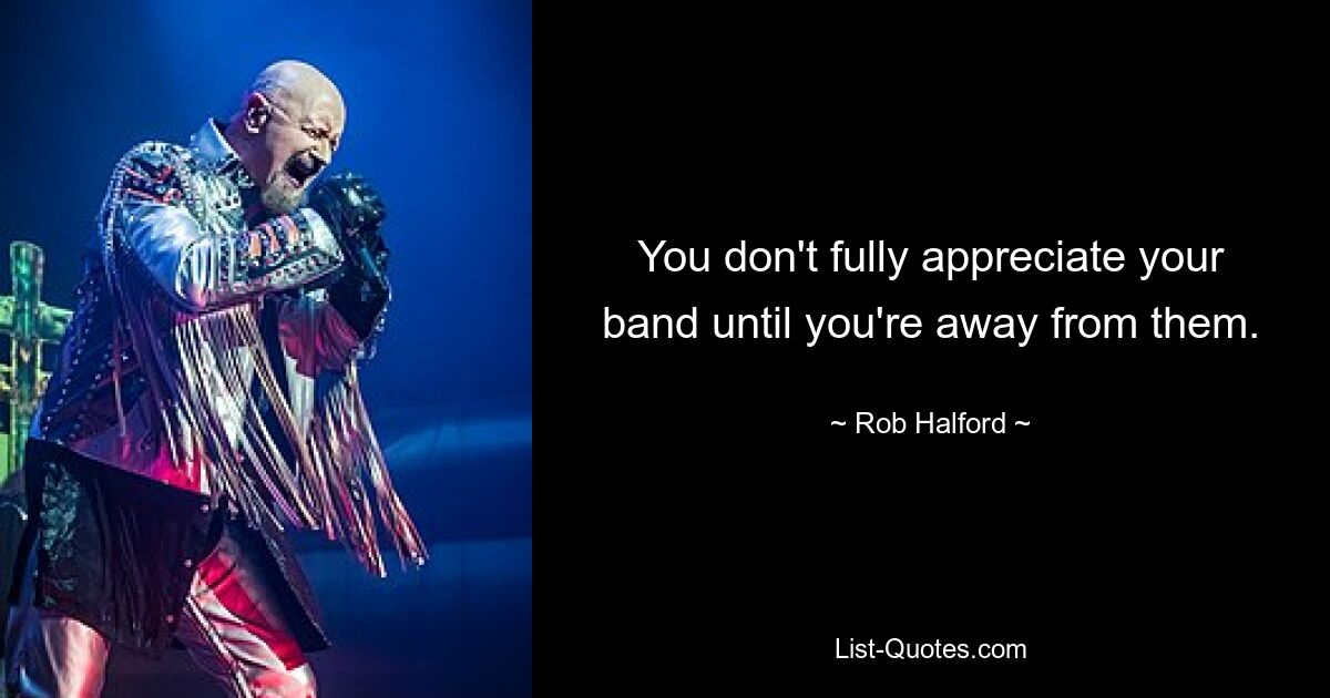 You don't fully appreciate your band until you're away from them. — © Rob Halford