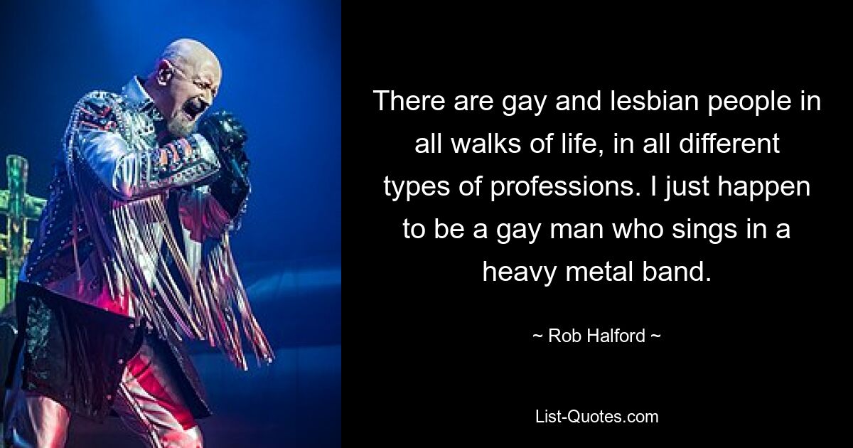 There are gay and lesbian people in all walks of life, in all different types of professions. I just happen to be a gay man who sings in a heavy metal band. — © Rob Halford