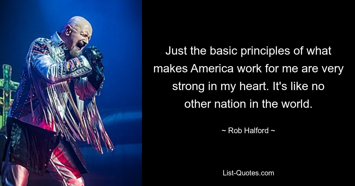 Just the basic principles of what makes America work for me are very strong in my heart. It's like no other nation in the world. — © Rob Halford