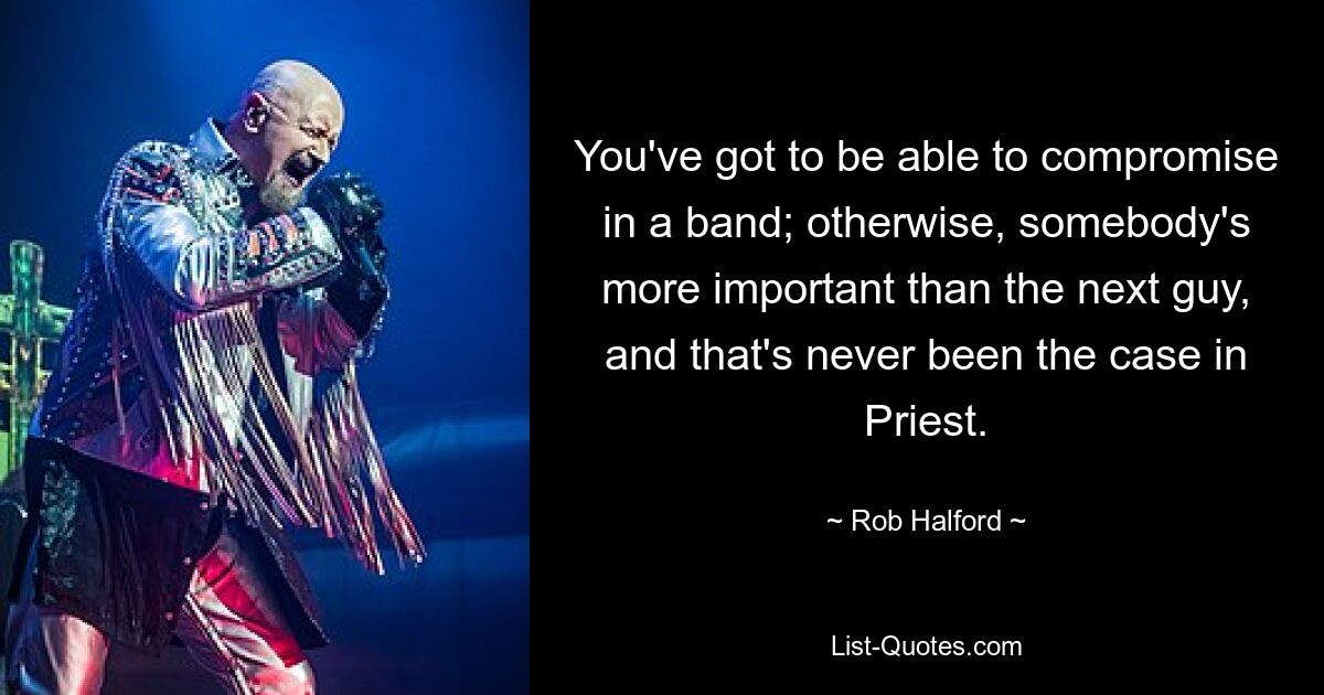 You've got to be able to compromise in a band; otherwise, somebody's more important than the next guy, and that's never been the case in Priest. — © Rob Halford