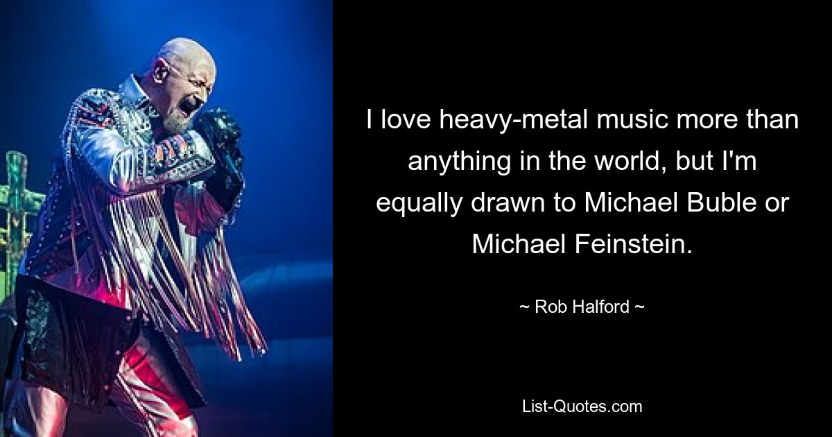 I love heavy-metal music more than anything in the world, but I'm equally drawn to Michael Buble or Michael Feinstein. — © Rob Halford