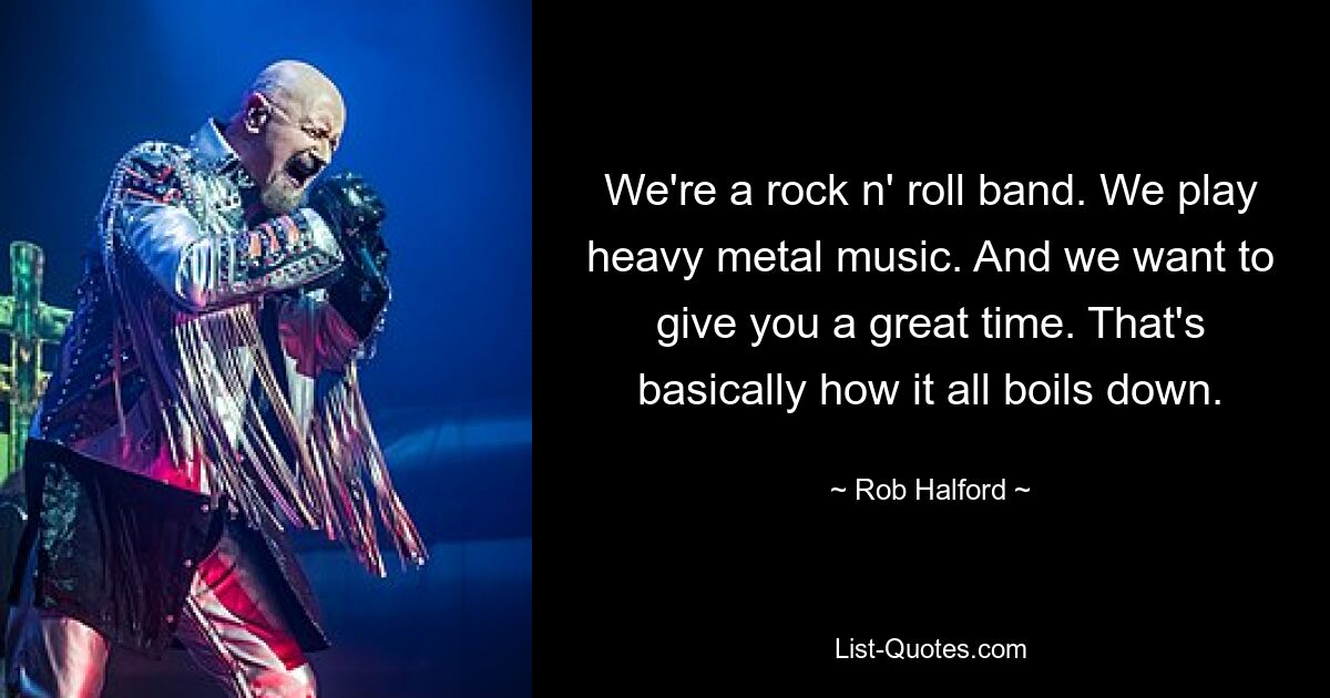 We're a rock n' roll band. We play heavy metal music. And we want to give you a great time. That's basically how it all boils down. — © Rob Halford