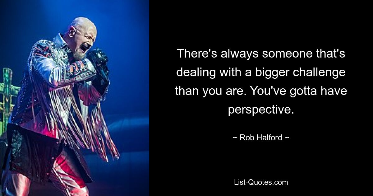 There's always someone that's dealing with a bigger challenge than you are. You've gotta have perspective. — © Rob Halford