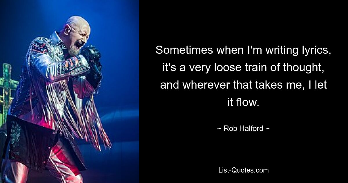 Sometimes when I'm writing lyrics, it's a very loose train of thought, and wherever that takes me, I let it flow. — © Rob Halford