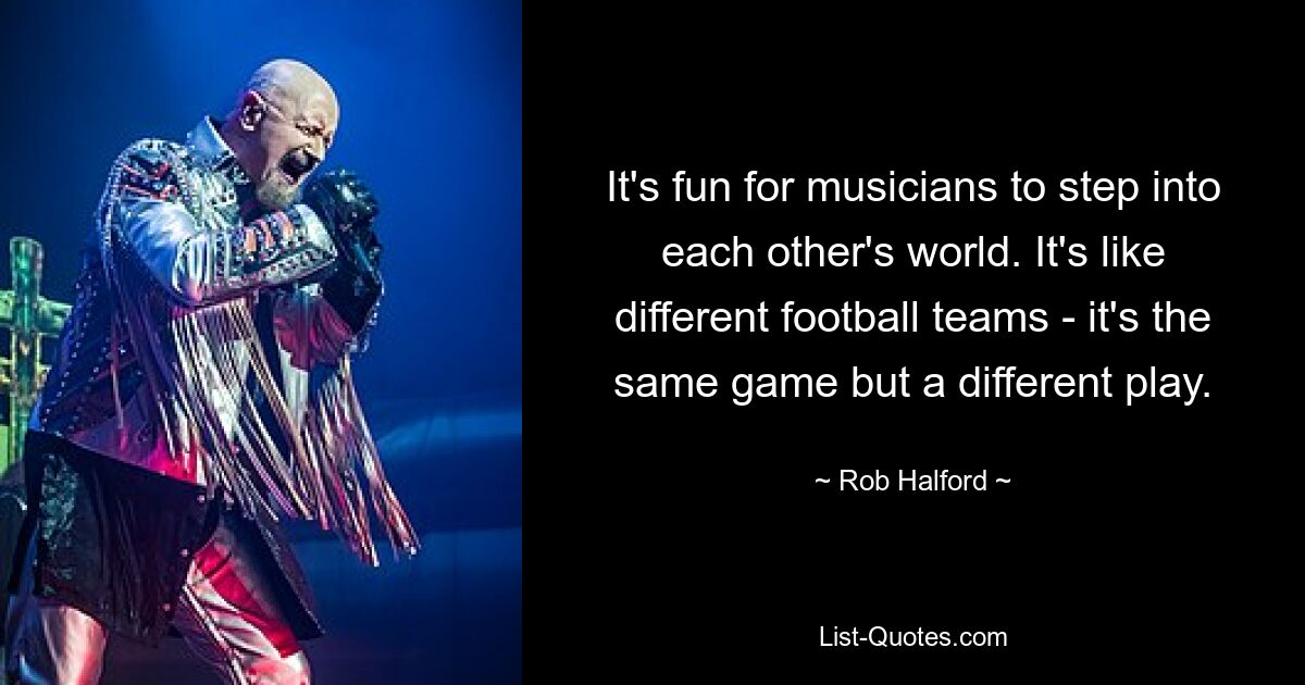 It's fun for musicians to step into each other's world. It's like different football teams - it's the same game but a different play. — © Rob Halford