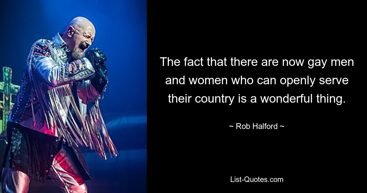 The fact that there are now gay men and women who can openly serve their country is a wonderful thing. — © Rob Halford