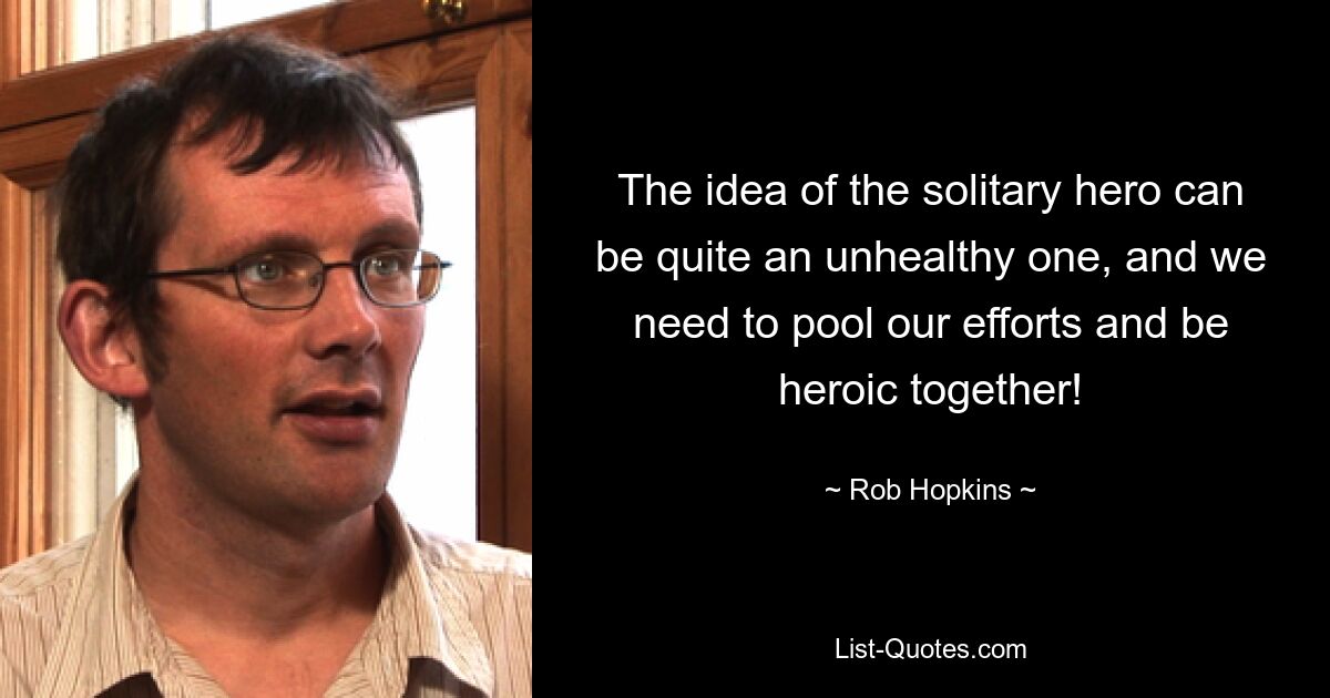 The idea of the solitary hero can be quite an unhealthy one, and we need to pool our efforts and be heroic together! — © Rob Hopkins