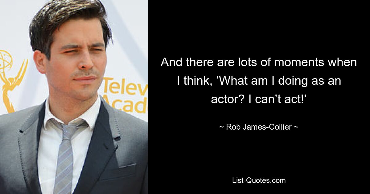 And there are lots of moments when I think, ‘What am I doing as an actor? I can’t act!’ — © Rob James-Collier