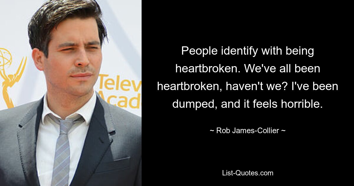 People identify with being heartbroken. We've all been heartbroken, haven't we? I've been dumped, and it feels horrible. — © Rob James-Collier