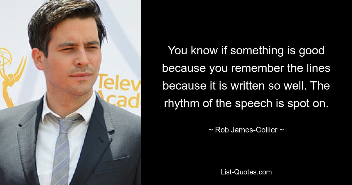 You know if something is good because you remember the lines because it is written so well. The rhythm of the speech is spot on. — © Rob James-Collier