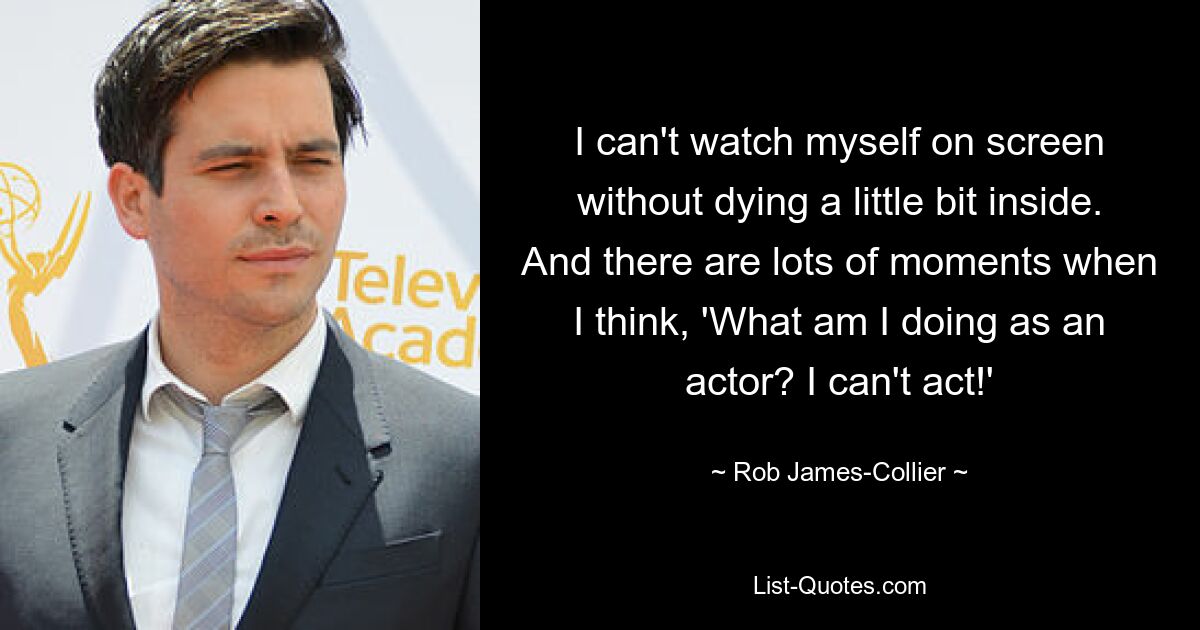 I can't watch myself on screen without dying a little bit inside. And there are lots of moments when I think, 'What am I doing as an actor? I can't act!' — © Rob James-Collier