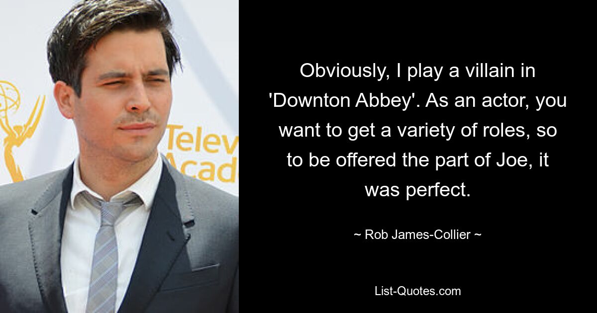 Obviously, I play a villain in 'Downton Abbey'. As an actor, you want to get a variety of roles, so to be offered the part of Joe, it was perfect. — © Rob James-Collier