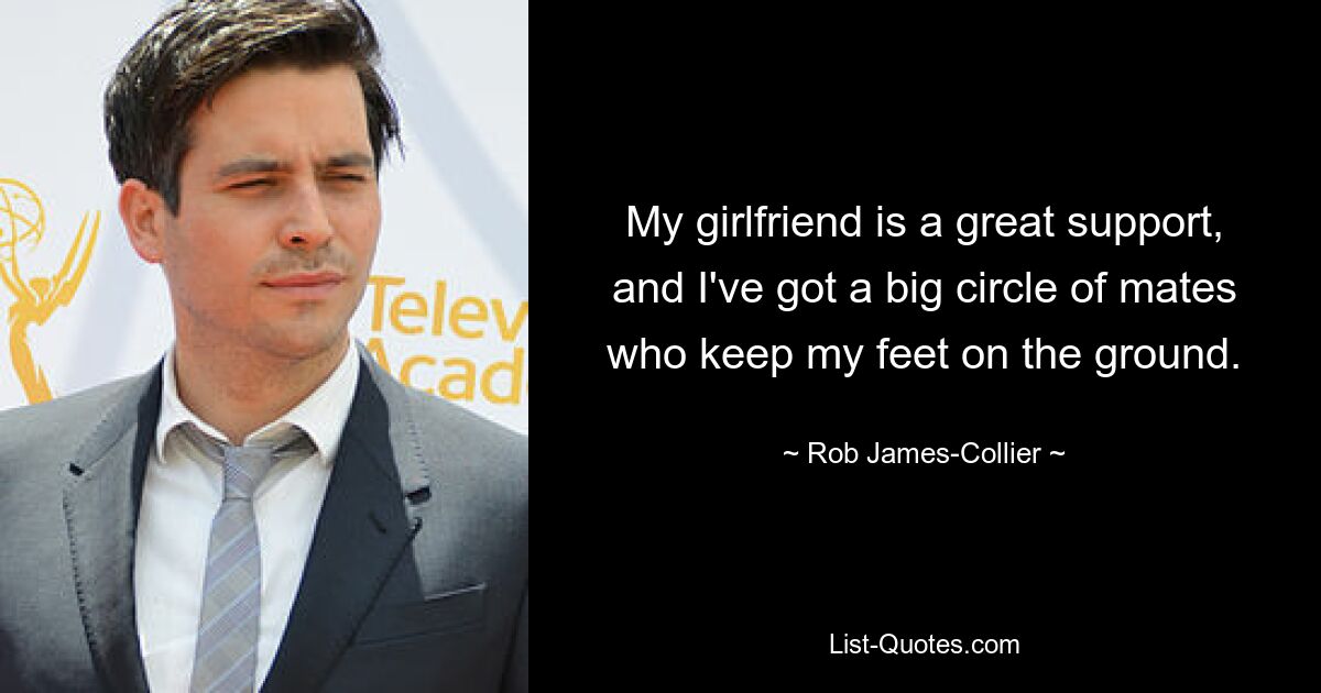 My girlfriend is a great support, and I've got a big circle of mates who keep my feet on the ground. — © Rob James-Collier