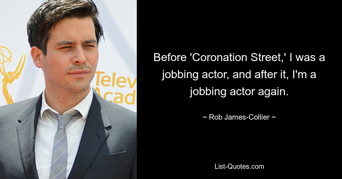 Before 'Coronation Street,' I was a jobbing actor, and after it, I'm a jobbing actor again. — © Rob James-Collier